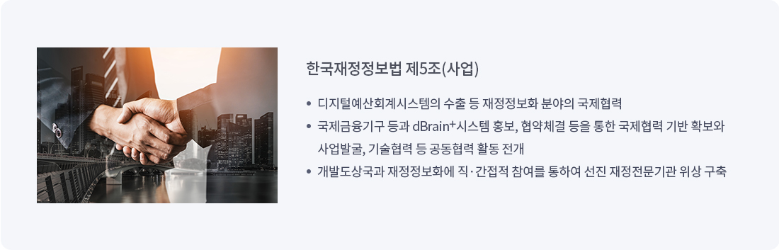 한국재정정보법 제5조(사업)
		디지털예산회계시스템의 수출 등 재정정보화 분야의 국제협력
		국제금융기구 등과 dBrain 시스템 홍보, 협약체결 등을 통한 국제협력 기반 확보와 사업발굴, 기술협력 등 공동렵력 활동 전개
		개발도상국과 재정정보화에 직간접적 참여를 통하여 선진 재정전문기관 위상 구축