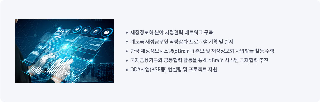 
재정정보화 분야 재정협력 네트워크 구축
개도국 재정공무원 역량강화 프로그램 기획 및 실시
한국 재정정보시스템 dBrain 홍보 및 재정정보화 사업발굴 활동 수행
국제금융기구와 공동협력 활동을 통해 dBrain 시스템 국제협력 추진
ODA사업(KSP등) 컨설팅 및 프로젝트 지원