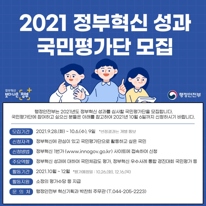 2021 정부혁신 성과 국민평가단 모집
        행정안전부는 2021년도 정부혁신 성과를 심사할 국민평가단을 모집합니다. 국민평가단에 참여하고 싶으신 분들은 아래를 참고하여 2021년 100월 6일까지 신청하시기 바랍니다.
	모집기간 : 2021.9.28.(화)~10.6.(수), 9일 *선정결과는 개별 통보
	신청자격 : 정부혁신에 관심이 있고 국민평가단으로 활동하고 싶은 국민
	신청방법 : 정부혁신 1번가(www.innogov.go.kr) 사이트에 접속하여 신청
	주요역할 : 정부혁신 성과에 대하여 국민체감도 평가, 정부혁신 우수사례 통합 경진대회 국민평가 등
	활동기간 : 2021.10월 ~ 12월 *평가예정일 : 10.26.(화), 12.16.(목)
	활동지원 : 소정의 평가수당 등 지급
	문의처  : 행정안전부 혁신기획과 박진희 주무관(T. 044-205-2223)
