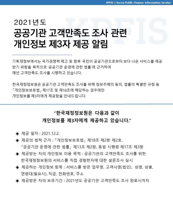 2021년도 공공기관 고객만족도 조사 관련 개인정보 제3자 제공 알림 
기획재정부에서는 국가경쟁력 제고 및 향후 국민이 공공기관으로부터 보다 나은 서비스를 제공 받기 위함을 목적으로 공공기관 운영에 관한 법률에 근거하여 매년 고객만족도 조사를 시행하고 있습니다.
한국재정정보원은 공공기관 고객만족도 조사를 위해 정보주체의 동의, 법률의 특별한 규정 등 「개인정보보호법」 제17조 및 제18조에 해당하는 경우에만 개인정보를 제3자에게 제공함을 안내드립니다
한국재정정보원은 다음과 같이 개인정보를 제3자에게 제공하고 있습니다
		제공 일자 : 2021. 12. 2
		제공의 법적 근거 :  「개인정보보호법」 제18조 제2항 제2호,  「공공기관 운영에 관한 법률」 제13조 제2항, 동법 시행령 제17조 제3항
		제공받는 자의 개인정보 이용 목적 : 공공기관의 고객만족도 조사를 위한 한국재정정보원의 서비스를 직접 경험한자에 대한 설문조사 실시
		제공하는 개인정보 항목 : 서비스를 받는 업무명, 고객사명(법인), 성명, 성별, 연령대(필요시), 직급, 전화번호, 주
		제공받은 자의 보유기간 : 2021년도 공공기관 고객만족도 조사 완료시까지