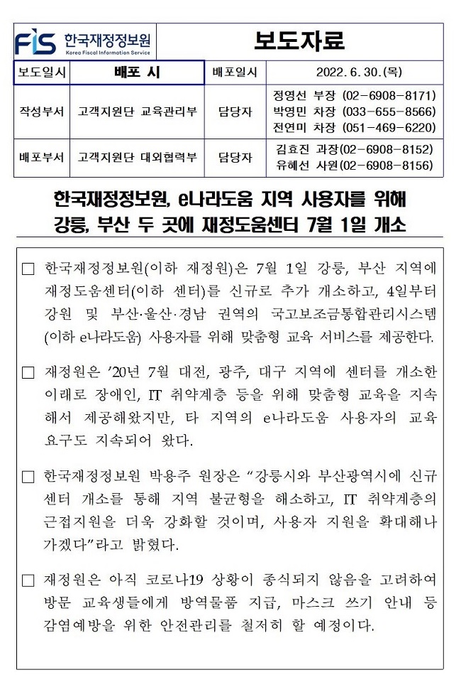 배포일시
보도자료
2022.6.30.(목)
작성부서
고객지원단 교육관리부
담당자
정영선 부장 (02-6908-8171) 박영민 차장 (033-655-8566) 전연미 차장 (051-469-6220)
배포부서
고객지원단 대외협력부 담당자
김효진 과장(02-6908-8152) 유혜선 사원(02-6908-8156)
한국재정정보원, e나라도움 지역 사용자를 위해 강릉, 부산 두 곳에 재정도움센터 7월 1일 개소
한국재정정보원(이하 재정원)은 7월 1일 강릉, 부산 지역에 재정도움센터(이하 센터)를 신규로 추가 개소하고, 4일부터 강원 및 부산·울산·경남 권역의 국고보조금통합관리시스템 (이하 e나라도움) 사용자를 위해 맞춤형 교육 서비스를 제공한다.
□ 재정원은 20년 7월 대전, 광주, 대구 지역에 센터를 개소한 이래로 장애인, IT 취약계층 등을 위해 맞춤형 교육을 지속 해서 제공해왔지만, 타 지역의 e나라도움 사용자의 교육 요구도 지속되어 왔다.
□ 한국재정정보원 박용주 원장은 강릉시와 부산광역시에 신규 센터 개소를 통해 지역 불균형을 해소하고, IT 취약계층의 근접지원을 더욱 강화할 것이며, 사용자 지원을 확대해나 가겠다라고 밝혔다.
재정원은 아직 코로나19 상황이 종식되지 않음을 고려하여 방문 교육생들에게 방역물품 지급, 마스크 쓰기 안내 등 감염예방을 위한 안전관리를 철저히 할 예정이다.