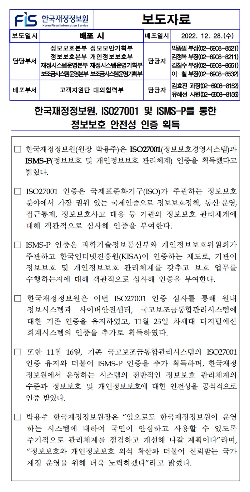 한국재정정보원, ISO27001 및 ISMS-P를 통한
정보보호 안전성 인증 획득
한국재정정보원(원장 박용주)은 ISO27001(정보보호경영시스템)과 ISMS-P(정보보호 및 개인정보보호 관리체계) 인증을 획득했다고 밝혔다.
ISO27001 인증은 국제표준화기구(ISO)가 주관하는 정보보호 분야에서 가장 권위 있는 국제인증으로 정보보호정책, 통신·운영, 접근통제, 정보보호사고 대응 등 기관의 정보보호 관리체계에 대해 객관적으로 심사해 인증을 부여한다.
ISMS-P 인증은 과학기술정보통신부와 개인정보보호위원회가 주관하고 한국인터넷진흥원(KISA)이 인증하는 제도로, 기관이 정보보호 및 개인정보보호 관리체계를 갖추고 보호 업무를 수행하는지에 대해 객관적으로 심사해 인증을 부여한다.
한국재정정보원은 이번 ISO27001 인증 심사를 통해 원내 정보시스템과 사이버안전센터, 국고보조금통합관리시스템에 대한 기존 인증을 유지하였고, 11월 23일 차세대 디지털예산 회계시스템의 인증을 추가로 획득하였다.
또한 11월 16일, 기존 국고보조금통합관리시스템의 ISO27001 인증 유지와 더불어 ISMS-P 인증을 추가 획득하며, 한국재정 정보원에서 운영하는 시스템의 전반적인 정보보호 관리체계의 수준과 정보보호 및 개인정보보호에 대한 안전성을 공식적으로 인증 받았다.
박용주 한국재정정보원장은 앞으로도 한국재정정보원이 운영 하는 시스템에 대하여 국민이 안심하고 사용할 수 있도록 주기적으로 관리체계를 점검하고 개선해 나갈 계획이다라며, 정보보호와 개인정보보호 의식 확산과 더불어 신뢰받는 국가 재정 운영을 위해 더욱 노력하겠다라고 밝혔다.