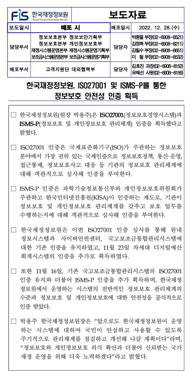 한국재정정보원, ISO27001 및 ISMS-P를 통한
정보보호 안전성 인증 획득
한국재정정보원(원장 박용주)은 ISO27001(정보보호경영시스템)과 ISMS-P(정보보호 및 개인정보보호 관리체계) 인증을 획득했다고 밝혔다.
ISO27001 인증은 국제표준화기구(ISO)가 주관하는 정보보호 분야에서 가장 권위 있는 국제인증으로 정보보호정책, 통신·운영, 접근통제, 정보보호사고 대응 등 기관의 정보보호 관리체계에 대해 객관적으로 심사해 인증을 부여한다.
ISMS-P 인증은 과학기술정보통신부와 개인정보보호위원회가 주관하고 한국인터넷진흥원(KISA)이 인증하는 제도로, 기관이 정보보호 및 개인정보보호 관리체계를 갖추고 보호 업무를 수행하는지에 대해 객관적으로 심사해 인증을 부여한다.
한국재정정보원은 이번 ISO27001 인증 심사를 통해 원내 정보시스템과 사이버안전센터, 국고보조금통합관리시스템에 대한 기존 인증을 유지하였고, 11월 23일 차세대 디지털예산 회계시스템의 인증을 추가로 획득하였다.
또한 11월 16일, 기존 국고보조금통합관리시스템의 ISO27001 인증 유지와 더불어 ISMS-P 인증을 추가 획득하며, 한국재정 정보원에서 운영하는 시스템의 전반적인 정보보호 관리체계의 수준과 정보보호 및 개인정보보호에 대한 안전성을 공식적으로 인증 받았다.
박용주 한국재정정보원장은 앞으로도 한국재정정보원이 운영 하는 시스템에 대하여 국민이 안심하고 사용할 수 있도록 주기적으로 관리체계를 점검하고 개선해 나갈 계획이다라며, 정보보호와 개인정보보호 의식 확산과 더불어 신뢰받는 국가 재정 운영을 위해 더욱 노력하겠다라고 밝혔다.