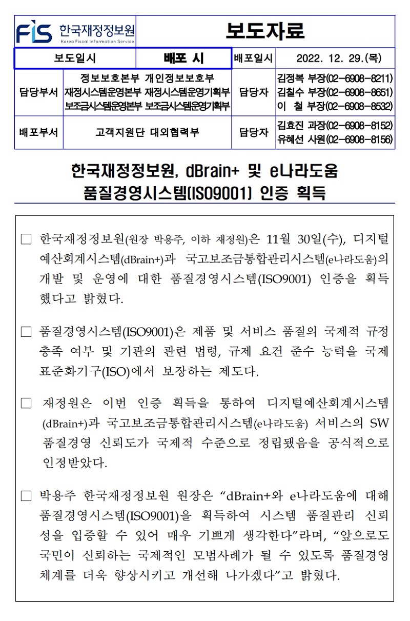 배포일시
2022. 12. 29.()
정보보호본부 개인정보보호부
김정복 부장(02-6908-8211)
담당부서 재정시스템운영본부 재정시스템운영기획부 담당자 김칠수 부장(02-6908-8651) 보조금시스템운영본부 보조금시스템운영기획부
이철 부장(02-6908-8532)
배포부서
고객지원단 대외협력부
담당자
김효진 과장(02-6908-8152) 유혜선 사원(02-6908-8156)
한국재정정보원, dBrain+ 및 e나라도움 품질경영시스템[ISO9001] 인증 획득
한국재정정보원(원장 박용주, 이하 재정원)은 11월 30일(수), 디지털 예산회계시스템(dBraint)과 국고보조금통합관리시스템(e나라도움)의 개발 및 운영에 대한 품질경영시스템(ISO9001) 인증을 획득 했다고 밝혔다.
□ 품질경영시스템(ISO9001)은 제품 및 서비스 품질의 국제적 규정 충족 여부 및 기관의 관련 법령, 규제 요건 준수 능력을 국제 표준화기구(ISO)에서 보장하는 제도다.
재정원은 이번 인증 획득을 통하여 디지털예산회계시스템 (dBrain+)과 국고보조금통합관리시스템(e나라도움) 서비스의 SW 품질경영 신뢰도가 국제적 수준으로 정립됐음을 공식적으로 인정받았다.
박용주 한국재정정보원 원장은 dBrain+와 e나라도움에 대해 품질경영시스템(ISO9001)을 획득하여 시스템 품질관리 신뢰 성을 입증할 수 있어 매우 기쁘게 생각한다라며, “앞으로도 국민이 신뢰하는 국제적인 모범사례가 될 수 있도록 품질경영 체계를 더욱 향상시키고 개선해 나가겠다고 밝혔다.