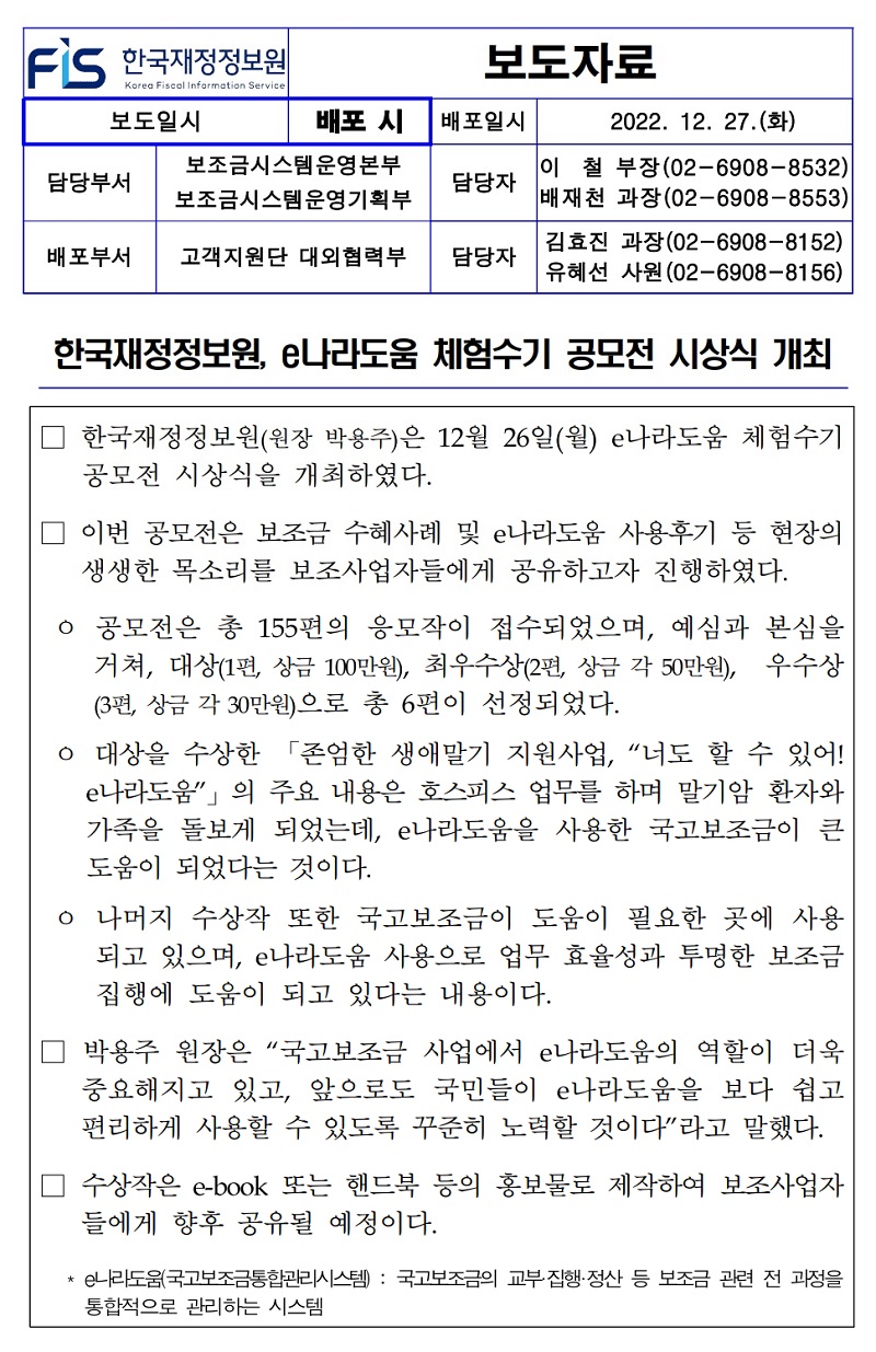 배포일시
보도자료
2022. 12. 27.(화)
담당부서
•보조금시스템운영본부 보조금시스템운영기획부
담당자
배포부서
고객지원단 대외협력부
담당자
이철 부장(02-6908-8532) 배재천 과장(02-6908-8553) 김효진 과장(02-6908-8152) 유혜선 사원 (02-6908-8156)
한국재정정보원, e나라도움 체험수기 공모전 시상식 개최
한국재정정보원(원장 박용주)은 12월 26일(월) e나라도움 체험수기 공모전 시상식을 개최하였다.
이번 공모전은 보조금 수혜사례 및 e나라도움 사용후기 등 현장의 생생한 목소리를 보조사업자들에게 공유하고자 진행하였다.
○ 공모전은 총 155편의 응모작이 접수되었으며, 예심과 본심을 거쳐, 대상(1편, 상금 100만원), 최우수상(2편, 상금 각 50만원), 우수상 (3편, 상금 각 30만원)으로 총 6편이 선정되었다.
ᄋ 대상을 수상한 「존엄한 생애말기 지원사업, 너도 할 수 있어! e나라도움」의 주요 내용은 호스피스 업무를 하며 말기암 환자와 가족을 돌보게 되었는데, e나라도움을 사용한 국고보조금이 큰 도움이 되었다는 것이다.
ᄋ 나머지 수상작 또한 국고보조금이 도움이 필요한 곳에 사용 되고 있으며, e나라도움 사용으로 업무 효율성과 투명한 보조금 집행에 도움이 되고 있다는 내용이다.
박용주 원장은 국고보조금 사업에서 e나라도움의 역할이 더욱 중요해지고 있고, 앞으로도 국민들이 e나라도움을 보다 쉽고 편리하게 사용할 수 있도록 꾸준히 노력할 것이다라고 말했다.
수상작은 e-book 또는 핸드북 등의 홍보물로 제작하여 보조사업자 들에게 향후 공유될 예정이다.
* e나라도움 국고보조금통합관리시스템): 국고보조금의 교부·집행·정산 등 보조금 관련 전 과정을 통합적으로 관리하는 시스템