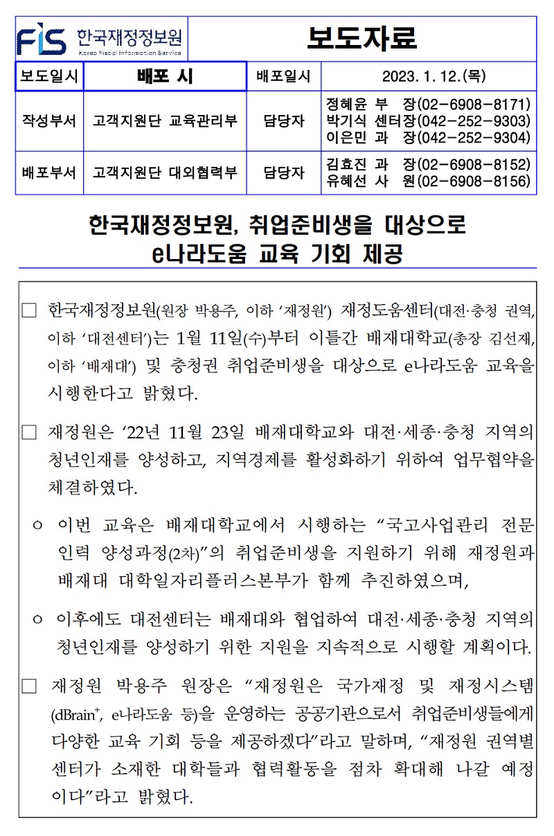 
FS 한국재정정보원
보도자료
Kora Fiscal information Sarvica
보도일시
배포 시
배포일시
2023. 1. 12. ()
작성부서 고객지원단 교육관리부
담당자
정혜윤 부장(02-6908-8171) 박기식 센터장(042-252-9303) 이은민 과 장(042-252-9304)
김효진 과
배포부서 고객지원단 대외협력부 담당자
유혜선 사
장(02-6908-8152) (02-6908-8156) 원
한국재정정보원, 취업준비생을 대상으로
e나라도움 교육 기회 제공
한국재정정보원(원장 박용주, 이하 '재정원') 재정도움센터(대전·충청 권역, 이하 '대전센터)는 1월 11일(수)부터 이틀간 배재대학교(총장 김선재, 이하 '배재대') 및 충청권 취업준비생을 대상으로 e나라도움 교육을 시행한다고 밝혔다.
재정원은 '22년 11월 23일 배재대학교와 대전·세종·충청 지역의 청년인재를 양성하고, 지역경제를 활성화하기 위하여 업무협약을 체결하였다.
ᄋ 이번 교육은 배재대학교에서 시행하는 