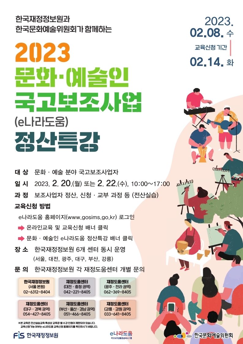 
한국재정정보원과 한국문화예술위원회가 함께하는 2023 문화예술인 국고보조가업(e나라도움)정산특강 (2023.02.08 수 - 02.14화 교육신청 기간)
대상: 문화 예술 분야 국고보조사업자
일시: 2023.2.20.월 또는 2.22.수 10:00~17:00
과정 보조사업자 정산, 신청 교부 과정 등 (전산실습)
교육신청 방법 e나라도움 홈페이지(www.gosims.go.kr) 로그인 - 온라인교육 및 교육신청 배너 클릭 - 문화 예술인 e나라도움 정산특강 배너 클릭
장소: 한국재정정보원 6개 센터 동시 운영 (서울, 대전, 광주, 대구, 부산, 강릉)
문의: 한국재정정보원 각 재정도움센터 개별 문의
서울 (02-6312-8404), 대전 충청 (042-221-8405), 광주 전라 (062-369-8405), 대구 경북 (054-427-8405), 부산 울산 경남 (051-466-8405), 강릉 강원 (033-641-8405)
*본 교육은 전산실습교육 특성상 교육장 별 수강 인원이 제한되어 있습니다.
교육신청가능 여부는 e나라도움 교육신청 홈페이지를 확인하시기 바랍니다.
