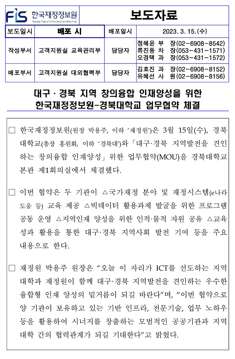 배포일시
2023. 3. 15.(수)
작성부서 고객지원실 교육관리부
정혜윤 부 담당자 류진동 차 오경택 과
장(02-6908-8542) 장(053-431-1571) 장(053-431-1572)
배포부서 고객지원실 대외협력부 담당자
김효진 과 유혜선 사
장(02-6908-8152) (02-6908-8156) 원
대구·경북 지역 창의융합 인재양성을 위한 한국재정정보원-경북대학교 업무협약 체결
한국재정정보원(원장 박용주, 이하 '재정원')은 3월 15일(수), 경북 대학교(총장 홍원화, 이하 '경북대)와 「대구·경북 지역발전을 견인 하는 창의융합 인재양성」 위한 업무협약(MOU)을 경북대학교 본관 제1회의실에서 체결했다.
이번 협약은 두 기관이 △국가재정 분야 및 재정시스템(e나라 도움 등) 교육 제공 △빅데이터 활용과제 발굴을 위한 프로그램 공동 운영 △지역인재 양성을 위한 인적·물적 자원 공유 △교육 성과 활용을 통한 대구·경북 지역사회 발전 기여 등을 주요 내용으로 한다.
재정원 박용주 원장은 오늘 이 자리가 ICT를 선도하는 지역 대학과 재정원이 함께 대구·경북 지역발전을 견인하는 우수한 융합형 인재 양성의 밑거름이 되길 바란다며, 이번 협약으로 양 기관이 보유하고 있는 기반 인프라, 전문기술, 업무 노하우 등을 활용하여 시너지를 창출하는 모범적인 공공기관과 지역 대학 간의 협력관계가 되길 기대한다고 밝혔다.