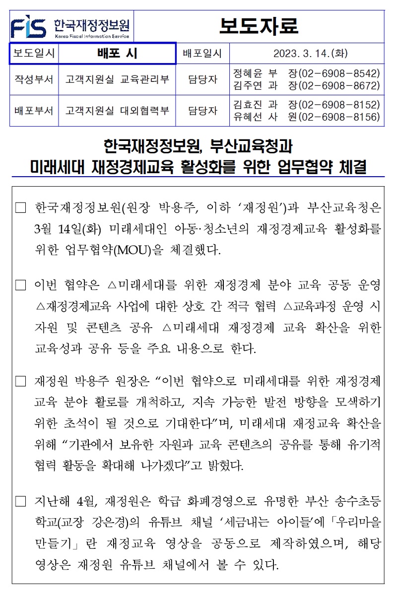 배포일시
보도자료
2023. 3. 14.(화)
작성부서 고객지원실 교육관리부
담당자
배포부서 고객지원실 대외협력부
담당자
정혜윤 부 김주연 과 김효진 과 유혜선 사
장(02-6908-8542) 장(02-6908-8672) 장(02-6908-8152) 원(02-6908-8156)
한국재정정보원, 부산교육청과
미래세대 재정경제교육 활성화를 위한 업무협약 체결
한국재정정보원(원장 박용주, 이하 재정원)과 부산교육청은 3월 14일(화) 미래세대인 아동·청소년의 재정경제교육 활성화를 위한 업무협약(MOU)을 체결했다.
이번 협약은 △미래세대를 위한 재정경제 분야 교육 공동 운영 △재정경제교육 사업에 대한 상호 간 적극 협력 △교육과정 운영 시 자원 및 콘텐츠 공유 △미래세대 재정경제 교육 확산을 위한 교육성과 공유 등을 주요 내용으로 한다.
재정원 박용주 원장은 이번 협약으로 미래세대를 위한 재정경제 교육 분야 활로를 개척하고, 지속 가능한 발전 방향을 모색하기 위한 초석이 될 것으로 기대한다며, 미래세대 재정교육 확산을 위해 기관에서 보유한 자원과 교육 콘텐츠의 공유를 통해 유기적 협력 활동을 확대해 나가겠다고 밝혔다.
지난해 4월, 재정원은 학급 화폐경영으로 유명한 부산 송수초등 학교(교장 강은경)의 유튜브 채널 세금내는 아이들에 「우리마을 만들기」란 재정교육 영상을 공동으로 제작하였으며, 해당 영상은 재정원 유튜브 채널에서 볼 수 있다.