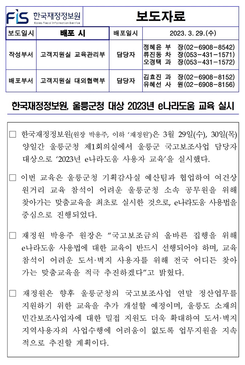 배포일시
2023. 3. 29.(수)
작성부서 고객지원실 교육관리부
정혜윤 부 담당자 류진동 차 오경택 과
장(02-6908-8542) 장(053-431-1571) 장(053-431-1572)
배포부서 고객지원실 대외협력부
담당자
김효진 과 유혜선 사
장(02-6908-8152) (02-6908-8156) 원
한국재정정보원, 울릉군청 대상 2023년 e나라도움 교육 실시
한국재정정보원(원장 박용주, 이하 재정원)은 3월 29일(수), 30일(목) 양일간 울릉군청 제1회의실에서 울릉군 국고보조사업 담당자 대상으로 2023년 e나라도움 사용자 교육을 실시했다.
이번 교육은 울릉군청 기획감사실 예산팀과 협업하여 여건상 원거리 교육 참석이 어려운 울릉군청 소속 공무원을 위해 찾아가는 맞춤교육을 최초로 실시한 것으로, e나라도움 사용법을 중심으로 진행되었다.
재정원 박용주 원장은 국고보조금의 올바른 집행을 위해 e나라도움 사용법에 대한 교육이 반드시 선행되어야 하며, 교육 참석이 어려운 도서·벽지 사용자를 위해 전국 어디든 찾아 가는 맞춤교육을 적극 추진하겠다고 밝혔다.
재정원은 향후 울릉군청의 국고보조사업 연말 정산업무를 지원하기 위한 교육을 추가 개설할 예정이며, 울릉도 소재의 민간보조사업자에 대한 밀접 지원도 더욱 확대하여 도서·벽지 지역사용자의 사업수행에 어려움이 없도록 업무지원을 지속 적으로 추진할 계획이다.