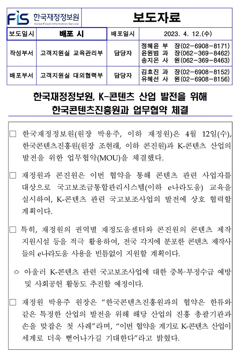 배포일시
보도자료
2023. 4. 12.(수)
작성부서 고객지원실 교육관리부
담당자
정혜윤 부 윤원범 과 송지은 사
장(02-6908-8171) 장(062-369-8462) 원(062-369-8463)
배포부서 고객지원실 대외협력부 담당자
김효진 과
장(02-6908-8152)
유혜선 사원 (02-6908-8156)
한국재정정보원, K-콘텐츠 산업 발전을 위해
한국콘텐츠진흥원과 업무협약 체결
한국재정정보원(원장 박용주, 이하 재정원)은 4월 12일(수), 한국콘텐츠진흥원(원장 조현래, 이하 콘진원)과 K-콘텐츠 산업의 발전을 위한 업무협약(MOU)을 체결했다.
재정원과 콘진원은 이번 협약을 통해 콘텐츠 관련 사업자를 대상으로 국고보조금통합관리시스템(이하 e나라도움) 교육을 실시하여, K-콘텐츠 관련 국고보조사업의 발전에 상호 협력할 계획이다.
특히, 재정원의 권역별 재정도움센터와 콘진원의 콘텐츠 제작 지원시설 등을 적극 활용하여, 전국 각지에 분포한 콘텐츠 제작사 들의 e나라도움 사용을 빈틈없이 지원할 계획이다.
ᄋ 아울러 K-콘텐츠 관련 국고보조사업에 대한 중복·부정수급 예방 및 사회공헌 활동도 추진할 예정이다.
재정원 박용주 원장은 한국콘텐츠진흥원과의 협약은 한류와 같은 특정한 산업의 발전을 위해 해당 산업의 진흥 총괄기관과 손을 맞잡은 첫 사례라며, 이번 협약을 계기로 K-콘텐츠 산업이 세계로 더욱 뻗어나가길 기대한다라고 밝혔다.