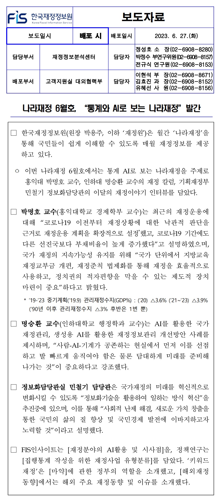 배포일시
2023. 6. 27.(화)
정성호 소장(02-6908-8280)
담당부서
재정정보분석센터
담당자 박정수 부연구위원(02-6908-8157) 전규식 연구원 (02-6908-8153)
이현석 부
배포부서 고객지원실 대외협력부
담당자 김효진 과 유혜선 사
장(02-6908-8671) 장(02-6908-8152) (02-6908-8156) 원
나라재정 6월호, “통계와 AI로 보는 나라재정 발간
한국재정정보원(원장 박용주, 이하 재정원)은 월간 나라재정을 통해 국민들이 쉽게 이해할 수 있도록 매월 재정정보를 제공 하고 있다.
ᄋ 이번 나라재정 6월호에서는 통계 AI로 보는 나라재정을 주제로 홍익대 박명호 교수, 인하대 명승환 교수의 재정 칼럼 기획재정부 민철기 정보화담당관의 이달의 재정이야기 인터뷰를 담았다.
박명호 교수(홍익대학교 경제학부 교수)는 최근의 재정운용에 대해 코로나19 이전부터 재정상황에 대한 낙관적 판단을 근거로 재정운용 계획을 확장적으로 설정했고, 코로나19 기간에도 다른 선진국보다 부채비율이 높게 증가했다고 설명하였으며, 국가 재정의 지속가능성 유지를 위해 국가 단위에서 지방교육 재정교부금 개편, 재정준칙 법제화를 통해 재정을 효율적으로 사용하고, 정치권의 적자편향을 막을 수 있는 제도적 장치 마련이 중요하다고 밝혔다.
* 19-23 중기계획(19.9) 관리재정수지(GDP%) : (20) △3.6% (21~23) △3.9% (90년 이후 관리재정수지 △3% 후반은 1번 뿐)
명승환 교수(인하대학교 행정학과 교수)는 AI를 활용한 국가 재정관리, 생성용 AI를 활용한 재정정보관리 개선방안 사례를 제시하며, 사람-AI-기계가 공존하는 현실에서 먼저 이를 선점 하고 발 빠르게 움직여야 함은 물론 담대하게 미래를 준비해 나가는 것이 중요하다고 강조했다.
정보화담당관실 민철기 담당관은 국가재정의 미래를 혁신적으로 변화시킬 수 있도록 정보화기술을 활용하여 일하는 방식 혁신을 추진중에 있으며, 이를 통해 사회적 난제 해결, 새로운 가치 창출을 통한 국민의 삶의 질 향상 및 국민경제 발전에 이바지하고자 노력할 것이라고 설명했다.
FIS인사이트는 [재정분야의 AI활용 및 시사점]을, 정책연구는 [집행통계 작성을 위한 재정사업 유형분류]를 담았다. 키워드 재정은 [마약]에 관한 정부의 역할을 소개했고, [해외재정 동향]에서는 해외 주요 재정동향 및 이슈를 소개했다.