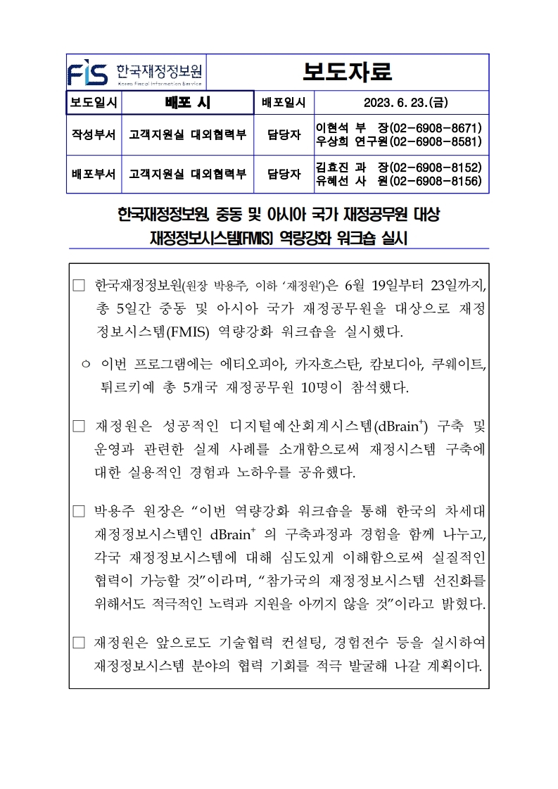 배포일시 보도자료
2023. 6. 23.()
작성부서 고객지원실 대외협력부
담당자
이현석 부장(02-6908-8671) 우상희 연구원 (02-6908-8581)
배포부서 고객지원실 대외협력부 담당자
김효진 과장(02-6908-8152) 유혜선 사원 (02-6908-8156)
한국재정정보원, 중동 및 아시아 국가 재정공무원 대상
재정정보시스템(FMIS] 역량강화 워크숍 실시
□ 한국재정정보원(원장 박용주, 이하 재정원)은 6월 19일부터 23일까지, 총 5일간 중동 및 아시아 국가 재정공무원을 대상으로 재정 정보시스템(FMIS) 역량강화 워크숍을 실시했다.
ᄋ 이번 프로그램에는 에티오피아, 카자흐스탄, 캄보디아, 쿠웨이트, 튀르키예 총 5개국 재정공무원 10명이 참석했다.
□ 재정원은 성공적인 디지털예산회계시스템 (dBrain) 구축 및 운영과 관련한 실제 사례를 소개함으로써 재정시스템 구축에 대한 실용적인 경험과 노하우를 공유했다.
□ 박용주 원장은 이번 역량강화 워크숍을 통해 한국의 차세대 재정정보시스템인 dBrain의 구축과정과 경험을 함께 나누고, 각국 재정정보시스템에 대해 심도있게 이해함으로써 실질적인 협력이 가능할 것이라며, 참가국의 재정정보시스템 선진화를 위해서도 적극적인 노력과 지원을 아끼지 않을 것이라고 밝혔다.
□ 재정원은 앞으로도 기술협력 컨설팅, 경험전수 등을 실시하여 재정정보시스템 분야의 협력 기회를 적극 발굴해 나갈 계획이다.